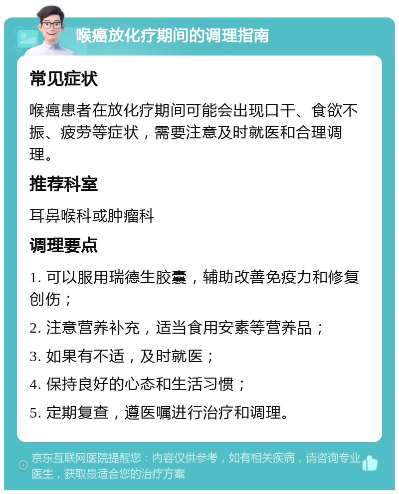 喉癌放化疗期间的调理指南 常见症状 喉癌患者在放化疗期间可能会出现口干、食欲不振、疲劳等症状，需要注意及时就医和合理调理。 推荐科室 耳鼻喉科或肿瘤科 调理要点 1. 可以服用瑞德生胶囊，辅助改善免疫力和修复创伤； 2. 注意营养补充，适当食用安素等营养品； 3. 如果有不适，及时就医； 4. 保持良好的心态和生活习惯； 5. 定期复查，遵医嘱进行治疗和调理。