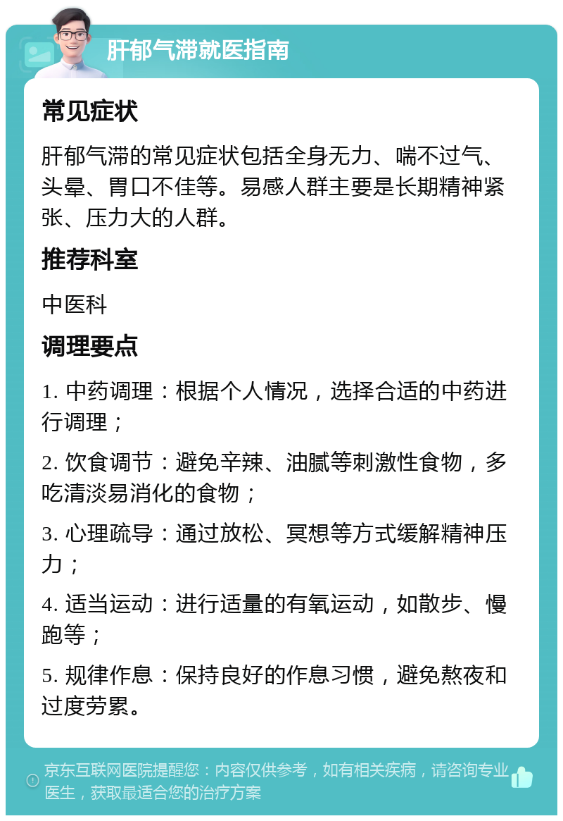 肝郁气滞就医指南 常见症状 肝郁气滞的常见症状包括全身无力、喘不过气、头晕、胃口不佳等。易感人群主要是长期精神紧张、压力大的人群。 推荐科室 中医科 调理要点 1. 中药调理：根据个人情况，选择合适的中药进行调理； 2. 饮食调节：避免辛辣、油腻等刺激性食物，多吃清淡易消化的食物； 3. 心理疏导：通过放松、冥想等方式缓解精神压力； 4. 适当运动：进行适量的有氧运动，如散步、慢跑等； 5. 规律作息：保持良好的作息习惯，避免熬夜和过度劳累。