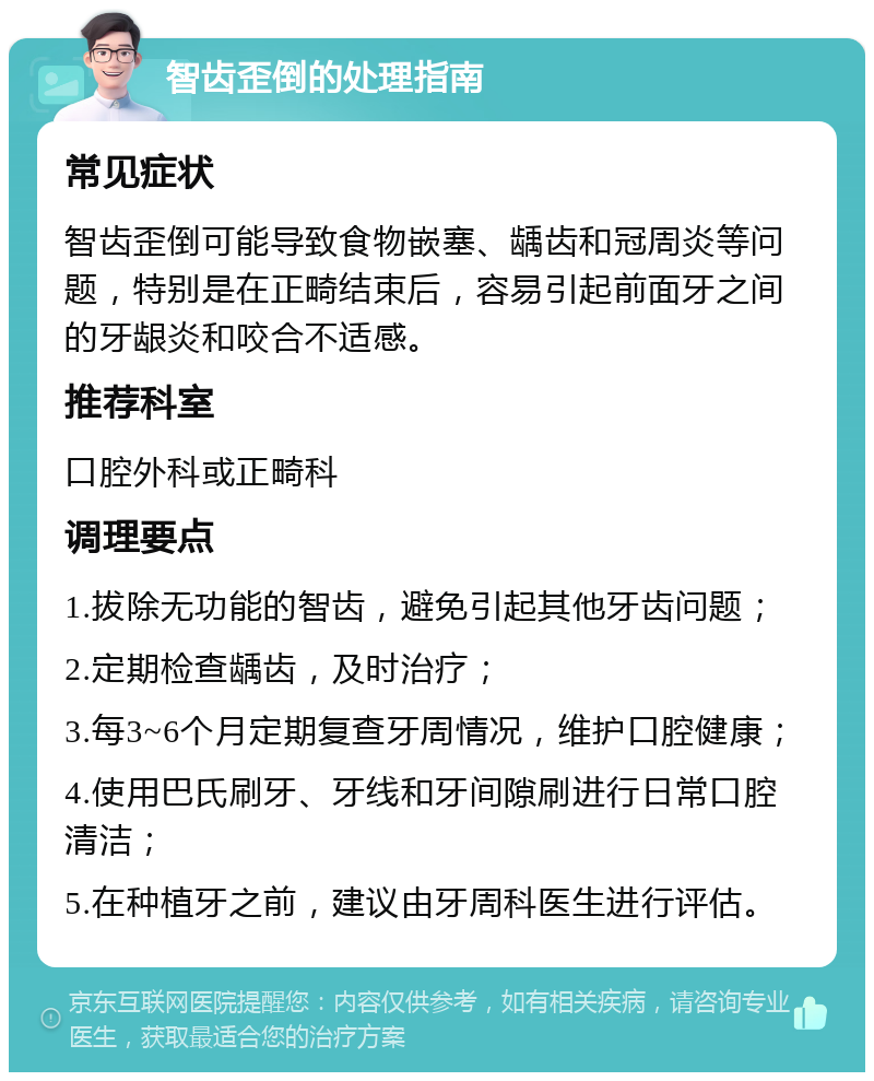 智齿歪倒的处理指南 常见症状 智齿歪倒可能导致食物嵌塞、龋齿和冠周炎等问题，特别是在正畸结束后，容易引起前面牙之间的牙龈炎和咬合不适感。 推荐科室 口腔外科或正畸科 调理要点 1.拔除无功能的智齿，避免引起其他牙齿问题； 2.定期检查龋齿，及时治疗； 3.每3~6个月定期复查牙周情况，维护口腔健康； 4.使用巴氏刷牙、牙线和牙间隙刷进行日常口腔清洁； 5.在种植牙之前，建议由牙周科医生进行评估。