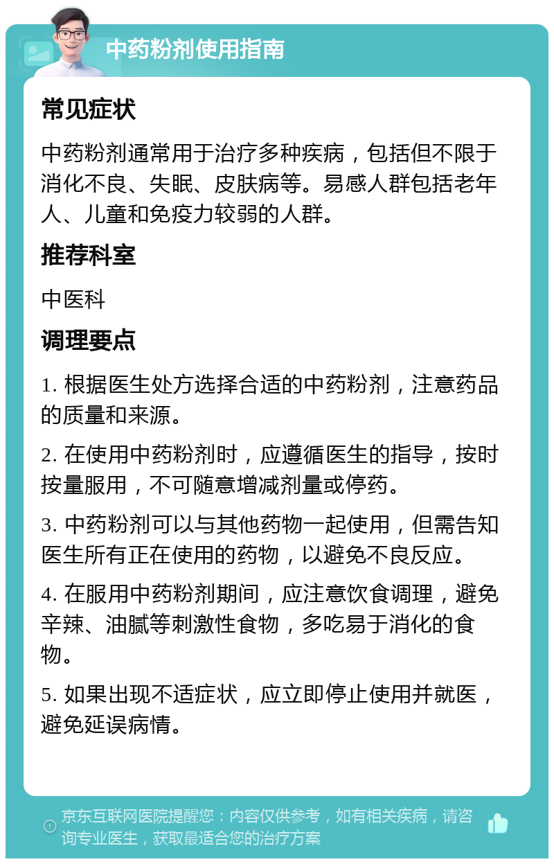 中药粉剂使用指南 常见症状 中药粉剂通常用于治疗多种疾病，包括但不限于消化不良、失眠、皮肤病等。易感人群包括老年人、儿童和免疫力较弱的人群。 推荐科室 中医科 调理要点 1. 根据医生处方选择合适的中药粉剂，注意药品的质量和来源。 2. 在使用中药粉剂时，应遵循医生的指导，按时按量服用，不可随意增减剂量或停药。 3. 中药粉剂可以与其他药物一起使用，但需告知医生所有正在使用的药物，以避免不良反应。 4. 在服用中药粉剂期间，应注意饮食调理，避免辛辣、油腻等刺激性食物，多吃易于消化的食物。 5. 如果出现不适症状，应立即停止使用并就医，避免延误病情。