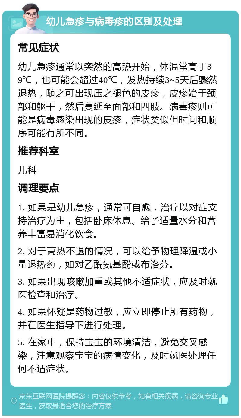 幼儿急疹与病毒疹的区别及处理 常见症状 幼儿急疹通常以突然的高热开始，体温常高于39℃，也可能会超过40℃，发热持续3~5天后骤然退热，随之可出现压之褪色的皮疹，皮疹始于颈部和躯干，然后蔓延至面部和四肢。病毒疹则可能是病毒感染出现的皮疹，症状类似但时间和顺序可能有所不同。 推荐科室 儿科 调理要点 1. 如果是幼儿急疹，通常可自愈，治疗以对症支持治疗为主，包括卧床休息、给予适量水分和营养丰富易消化饮食。 2. 对于高热不退的情况，可以给予物理降温或小量退热药，如对乙酰氨基酚或布洛芬。 3. 如果出现咳嗽加重或其他不适症状，应及时就医检查和治疗。 4. 如果怀疑是药物过敏，应立即停止所有药物，并在医生指导下进行处理。 5. 在家中，保持宝宝的环境清洁，避免交叉感染，注意观察宝宝的病情变化，及时就医处理任何不适症状。