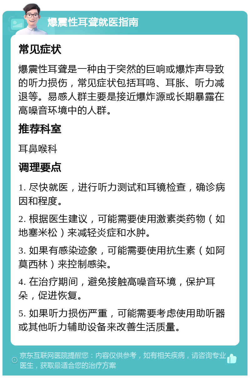 爆震性耳聋就医指南 常见症状 爆震性耳聋是一种由于突然的巨响或爆炸声导致的听力损伤，常见症状包括耳鸣、耳胀、听力减退等。易感人群主要是接近爆炸源或长期暴露在高噪音环境中的人群。 推荐科室 耳鼻喉科 调理要点 1. 尽快就医，进行听力测试和耳镜检查，确诊病因和程度。 2. 根据医生建议，可能需要使用激素类药物（如地塞米松）来减轻炎症和水肿。 3. 如果有感染迹象，可能需要使用抗生素（如阿莫西林）来控制感染。 4. 在治疗期间，避免接触高噪音环境，保护耳朵，促进恢复。 5. 如果听力损伤严重，可能需要考虑使用助听器或其他听力辅助设备来改善生活质量。