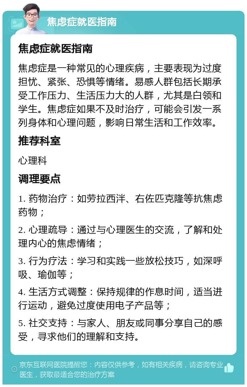 焦虑症就医指南 焦虑症就医指南 焦虑症是一种常见的心理疾病，主要表现为过度担忧、紧张、恐惧等情绪。易感人群包括长期承受工作压力、生活压力大的人群，尤其是白领和学生。焦虑症如果不及时治疗，可能会引发一系列身体和心理问题，影响日常生活和工作效率。 推荐科室 心理科 调理要点 1. 药物治疗：如劳拉西泮、右佐匹克隆等抗焦虑药物； 2. 心理疏导：通过与心理医生的交流，了解和处理内心的焦虑情绪； 3. 行为疗法：学习和实践一些放松技巧，如深呼吸、瑜伽等； 4. 生活方式调整：保持规律的作息时间，适当进行运动，避免过度使用电子产品等； 5. 社交支持：与家人、朋友或同事分享自己的感受，寻求他们的理解和支持。