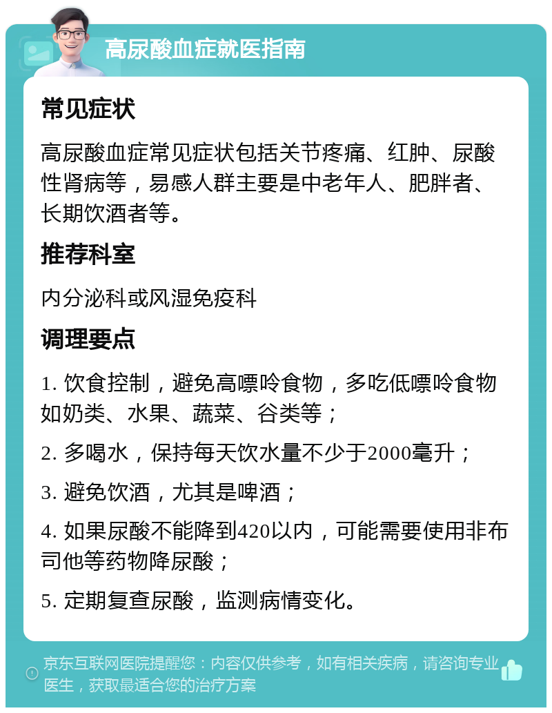 高尿酸血症就医指南 常见症状 高尿酸血症常见症状包括关节疼痛、红肿、尿酸性肾病等，易感人群主要是中老年人、肥胖者、长期饮酒者等。 推荐科室 内分泌科或风湿免疫科 调理要点 1. 饮食控制，避免高嘌呤食物，多吃低嘌呤食物如奶类、水果、蔬菜、谷类等； 2. 多喝水，保持每天饮水量不少于2000毫升； 3. 避免饮酒，尤其是啤酒； 4. 如果尿酸不能降到420以内，可能需要使用非布司他等药物降尿酸； 5. 定期复查尿酸，监测病情变化。