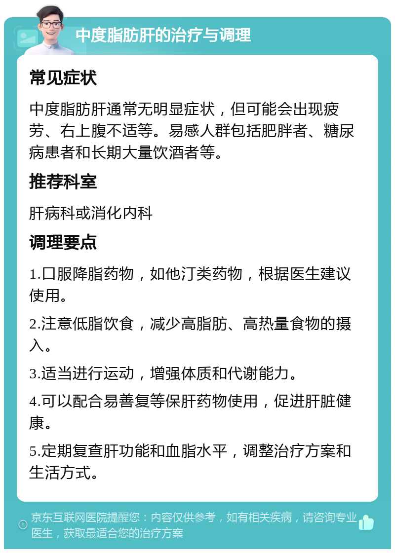 中度脂肪肝的治疗与调理 常见症状 中度脂肪肝通常无明显症状，但可能会出现疲劳、右上腹不适等。易感人群包括肥胖者、糖尿病患者和长期大量饮酒者等。 推荐科室 肝病科或消化内科 调理要点 1.口服降脂药物，如他汀类药物，根据医生建议使用。 2.注意低脂饮食，减少高脂肪、高热量食物的摄入。 3.适当进行运动，增强体质和代谢能力。 4.可以配合易善复等保肝药物使用，促进肝脏健康。 5.定期复查肝功能和血脂水平，调整治疗方案和生活方式。