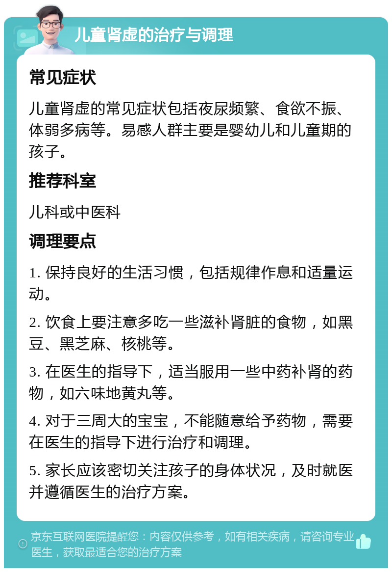 儿童肾虚的治疗与调理 常见症状 儿童肾虚的常见症状包括夜尿频繁、食欲不振、体弱多病等。易感人群主要是婴幼儿和儿童期的孩子。 推荐科室 儿科或中医科 调理要点 1. 保持良好的生活习惯，包括规律作息和适量运动。 2. 饮食上要注意多吃一些滋补肾脏的食物，如黑豆、黑芝麻、核桃等。 3. 在医生的指导下，适当服用一些中药补肾的药物，如六味地黄丸等。 4. 对于三周大的宝宝，不能随意给予药物，需要在医生的指导下进行治疗和调理。 5. 家长应该密切关注孩子的身体状况，及时就医并遵循医生的治疗方案。