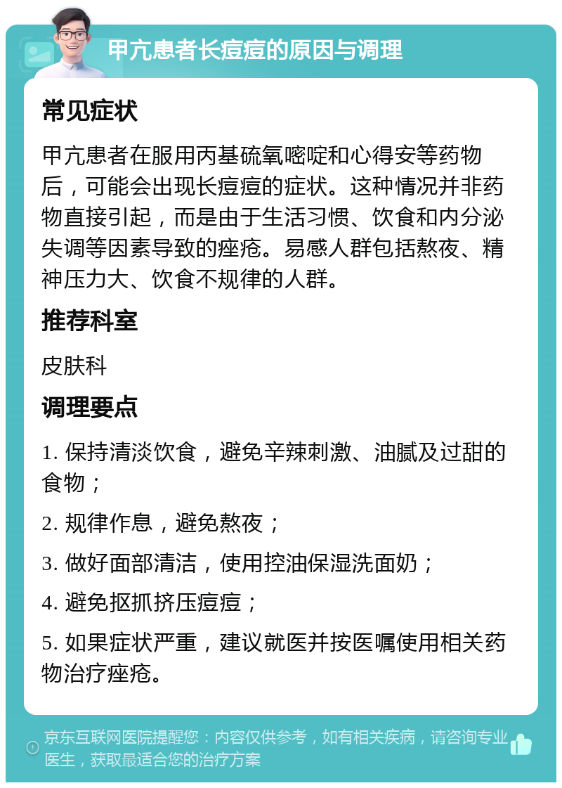 甲亢患者长痘痘的原因与调理 常见症状 甲亢患者在服用丙基硫氧嘧啶和心得安等药物后，可能会出现长痘痘的症状。这种情况并非药物直接引起，而是由于生活习惯、饮食和内分泌失调等因素导致的痤疮。易感人群包括熬夜、精神压力大、饮食不规律的人群。 推荐科室 皮肤科 调理要点 1. 保持清淡饮食，避免辛辣刺激、油腻及过甜的食物； 2. 规律作息，避免熬夜； 3. 做好面部清洁，使用控油保湿洗面奶； 4. 避免抠抓挤压痘痘； 5. 如果症状严重，建议就医并按医嘱使用相关药物治疗痤疮。