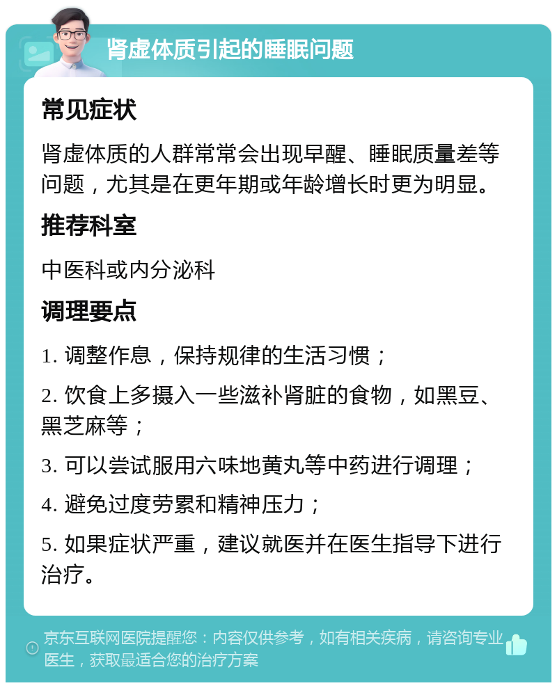 肾虚体质引起的睡眠问题 常见症状 肾虚体质的人群常常会出现早醒、睡眠质量差等问题，尤其是在更年期或年龄增长时更为明显。 推荐科室 中医科或内分泌科 调理要点 1. 调整作息，保持规律的生活习惯； 2. 饮食上多摄入一些滋补肾脏的食物，如黑豆、黑芝麻等； 3. 可以尝试服用六味地黄丸等中药进行调理； 4. 避免过度劳累和精神压力； 5. 如果症状严重，建议就医并在医生指导下进行治疗。