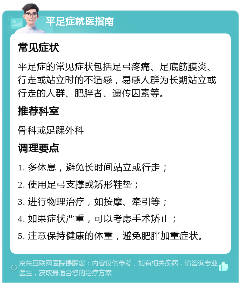 平足症就医指南 常见症状 平足症的常见症状包括足弓疼痛、足底筋膜炎、行走或站立时的不适感，易感人群为长期站立或行走的人群、肥胖者、遗传因素等。 推荐科室 骨科或足踝外科 调理要点 1. 多休息，避免长时间站立或行走； 2. 使用足弓支撑或矫形鞋垫； 3. 进行物理治疗，如按摩、牵引等； 4. 如果症状严重，可以考虑手术矫正； 5. 注意保持健康的体重，避免肥胖加重症状。