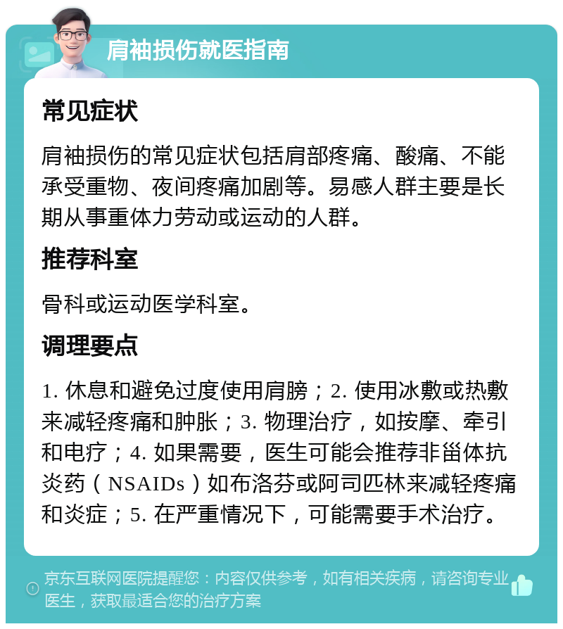 肩袖损伤就医指南 常见症状 肩袖损伤的常见症状包括肩部疼痛、酸痛、不能承受重物、夜间疼痛加剧等。易感人群主要是长期从事重体力劳动或运动的人群。 推荐科室 骨科或运动医学科室。 调理要点 1. 休息和避免过度使用肩膀；2. 使用冰敷或热敷来减轻疼痛和肿胀；3. 物理治疗，如按摩、牵引和电疗；4. 如果需要，医生可能会推荐非甾体抗炎药（NSAIDs）如布洛芬或阿司匹林来减轻疼痛和炎症；5. 在严重情况下，可能需要手术治疗。