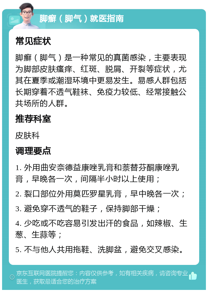 脚癣（脚气）就医指南 常见症状 脚癣（脚气）是一种常见的真菌感染，主要表现为脚部皮肤瘙痒、红斑、脱屑、开裂等症状，尤其在夏季或潮湿环境中更易发生。易感人群包括长期穿着不透气鞋袜、免疫力较低、经常接触公共场所的人群。 推荐科室 皮肤科 调理要点 1. 外用曲安奈德益康唑乳膏和萘替芬酮康唑乳膏，早晚各一次，间隔半小时以上使用； 2. 裂口部位外用莫匹罗星乳膏，早中晚各一次； 3. 避免穿不透气的鞋子，保持脚部干燥； 4. 少吃或不吃容易引发出汗的食品，如辣椒、生葱、生蒜等； 5. 不与他人共用拖鞋、洗脚盆，避免交叉感染。