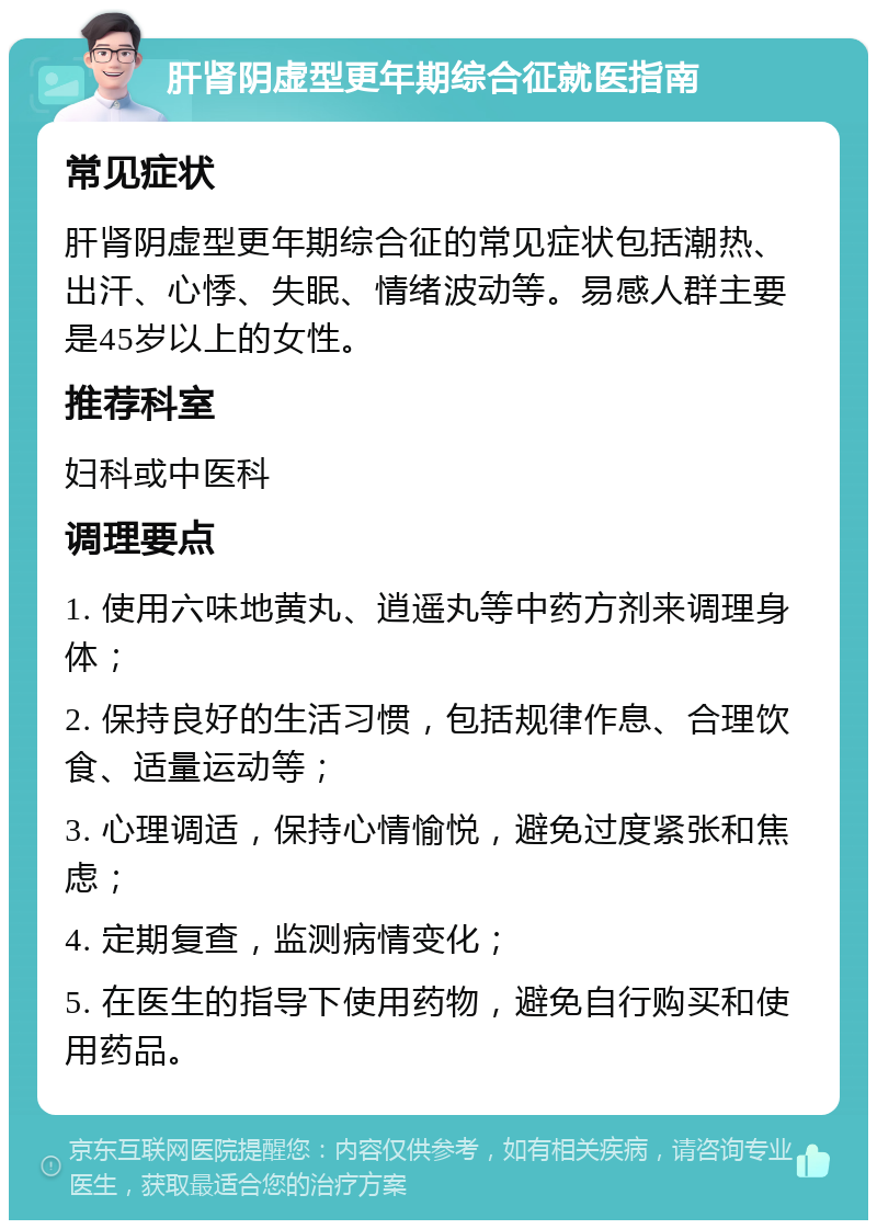 肝肾阴虚型更年期综合征就医指南 常见症状 肝肾阴虚型更年期综合征的常见症状包括潮热、出汗、心悸、失眠、情绪波动等。易感人群主要是45岁以上的女性。 推荐科室 妇科或中医科 调理要点 1. 使用六味地黄丸、逍遥丸等中药方剂来调理身体； 2. 保持良好的生活习惯，包括规律作息、合理饮食、适量运动等； 3. 心理调适，保持心情愉悦，避免过度紧张和焦虑； 4. 定期复查，监测病情变化； 5. 在医生的指导下使用药物，避免自行购买和使用药品。