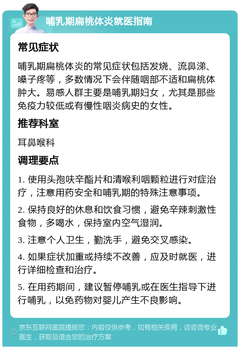 哺乳期扁桃体炎就医指南 常见症状 哺乳期扁桃体炎的常见症状包括发烧、流鼻涕、嗓子疼等，多数情况下会伴随咽部不适和扁桃体肿大。易感人群主要是哺乳期妇女，尤其是那些免疫力较低或有慢性咽炎病史的女性。 推荐科室 耳鼻喉科 调理要点 1. 使用头孢呋辛酯片和清喉利咽颗粒进行对症治疗，注意用药安全和哺乳期的特殊注意事项。 2. 保持良好的休息和饮食习惯，避免辛辣刺激性食物，多喝水，保持室内空气湿润。 3. 注意个人卫生，勤洗手，避免交叉感染。 4. 如果症状加重或持续不改善，应及时就医，进行详细检查和治疗。 5. 在用药期间，建议暂停哺乳或在医生指导下进行哺乳，以免药物对婴儿产生不良影响。