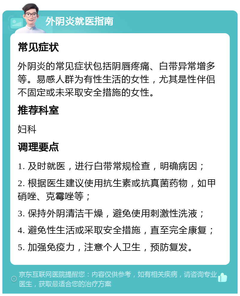 外阴炎就医指南 常见症状 外阴炎的常见症状包括阴唇疼痛、白带异常增多等。易感人群为有性生活的女性，尤其是性伴侣不固定或未采取安全措施的女性。 推荐科室 妇科 调理要点 1. 及时就医，进行白带常规检查，明确病因； 2. 根据医生建议使用抗生素或抗真菌药物，如甲硝唑、克霉唑等； 3. 保持外阴清洁干燥，避免使用刺激性洗液； 4. 避免性生活或采取安全措施，直至完全康复； 5. 加强免疫力，注意个人卫生，预防复发。