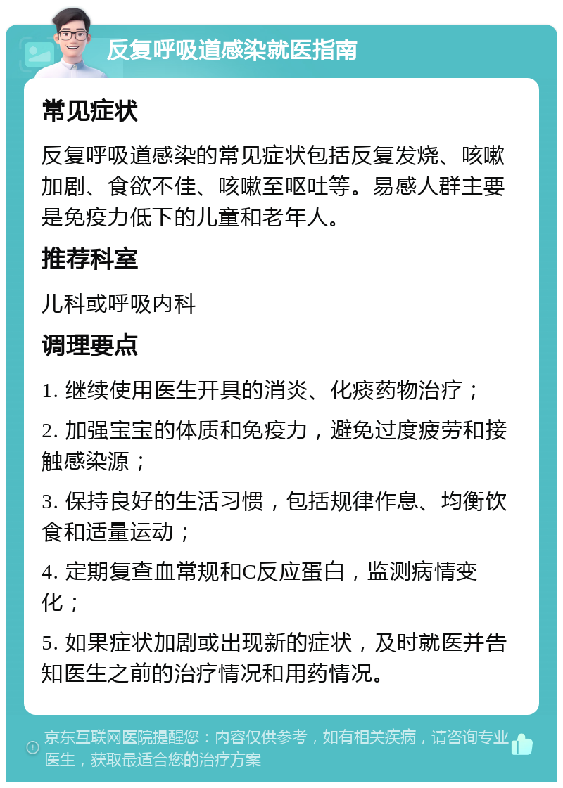 反复呼吸道感染就医指南 常见症状 反复呼吸道感染的常见症状包括反复发烧、咳嗽加剧、食欲不佳、咳嗽至呕吐等。易感人群主要是免疫力低下的儿童和老年人。 推荐科室 儿科或呼吸内科 调理要点 1. 继续使用医生开具的消炎、化痰药物治疗； 2. 加强宝宝的体质和免疫力，避免过度疲劳和接触感染源； 3. 保持良好的生活习惯，包括规律作息、均衡饮食和适量运动； 4. 定期复查血常规和C反应蛋白，监测病情变化； 5. 如果症状加剧或出现新的症状，及时就医并告知医生之前的治疗情况和用药情况。