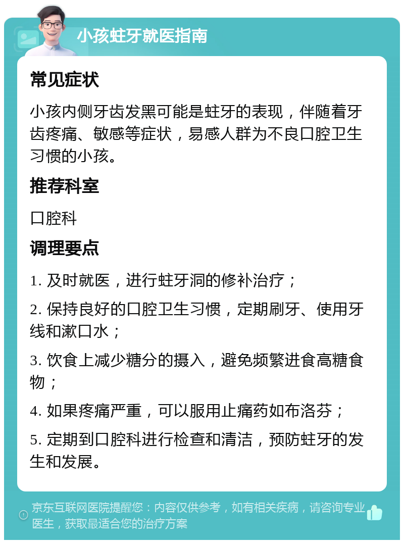 小孩蛀牙就医指南 常见症状 小孩内侧牙齿发黑可能是蛀牙的表现，伴随着牙齿疼痛、敏感等症状，易感人群为不良口腔卫生习惯的小孩。 推荐科室 口腔科 调理要点 1. 及时就医，进行蛀牙洞的修补治疗； 2. 保持良好的口腔卫生习惯，定期刷牙、使用牙线和漱口水； 3. 饮食上减少糖分的摄入，避免频繁进食高糖食物； 4. 如果疼痛严重，可以服用止痛药如布洛芬； 5. 定期到口腔科进行检查和清洁，预防蛀牙的发生和发展。