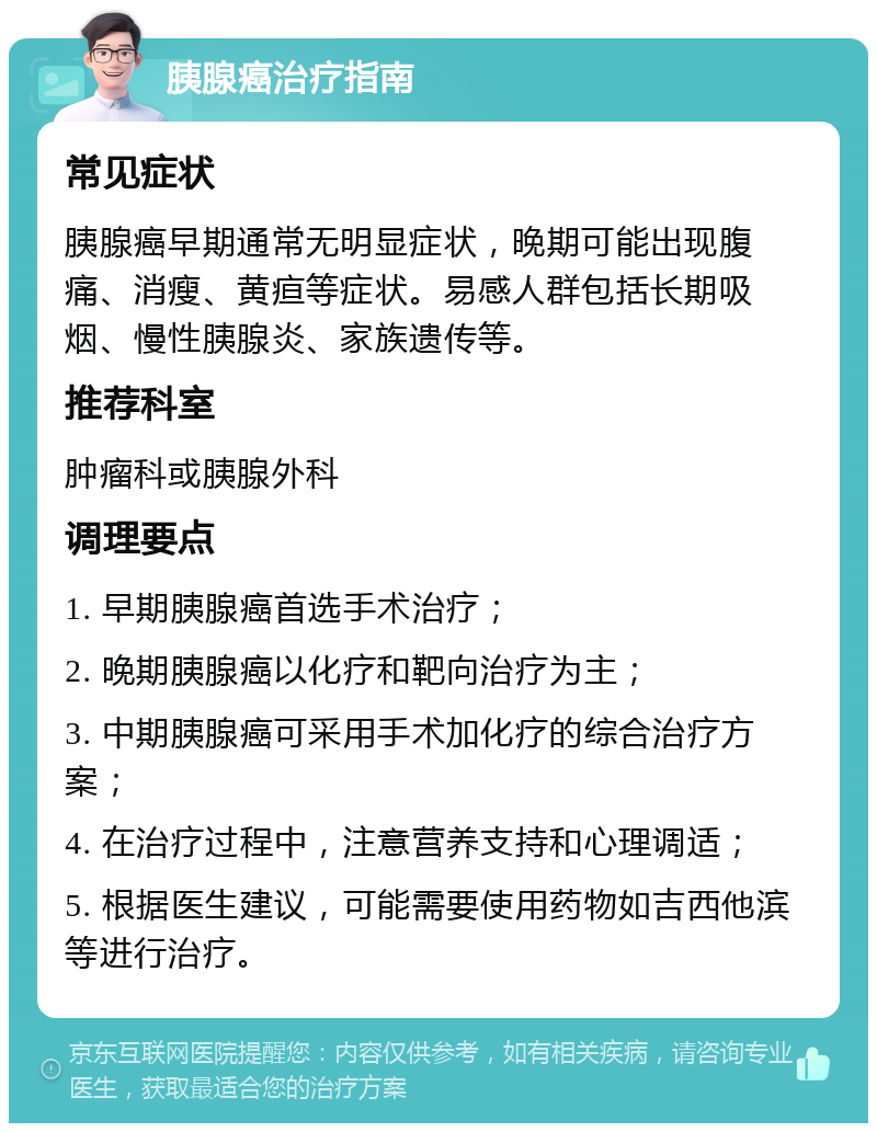 胰腺癌治疗指南 常见症状 胰腺癌早期通常无明显症状，晚期可能出现腹痛、消瘦、黄疸等症状。易感人群包括长期吸烟、慢性胰腺炎、家族遗传等。 推荐科室 肿瘤科或胰腺外科 调理要点 1. 早期胰腺癌首选手术治疗； 2. 晚期胰腺癌以化疗和靶向治疗为主； 3. 中期胰腺癌可采用手术加化疗的综合治疗方案； 4. 在治疗过程中，注意营养支持和心理调适； 5. 根据医生建议，可能需要使用药物如吉西他滨等进行治疗。