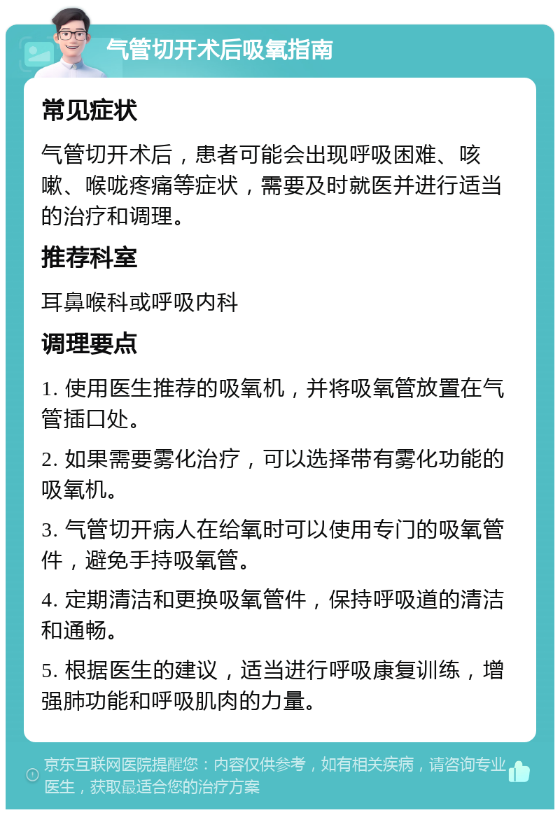 气管切开术后吸氧指南 常见症状 气管切开术后，患者可能会出现呼吸困难、咳嗽、喉咙疼痛等症状，需要及时就医并进行适当的治疗和调理。 推荐科室 耳鼻喉科或呼吸内科 调理要点 1. 使用医生推荐的吸氧机，并将吸氧管放置在气管插口处。 2. 如果需要雾化治疗，可以选择带有雾化功能的吸氧机。 3. 气管切开病人在给氧时可以使用专门的吸氧管件，避免手持吸氧管。 4. 定期清洁和更换吸氧管件，保持呼吸道的清洁和通畅。 5. 根据医生的建议，适当进行呼吸康复训练，增强肺功能和呼吸肌肉的力量。