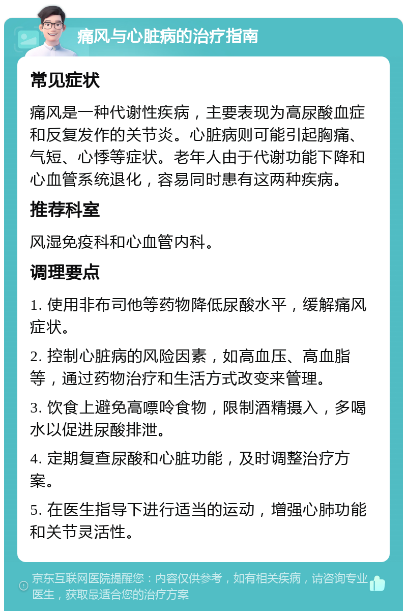 痛风与心脏病的治疗指南 常见症状 痛风是一种代谢性疾病，主要表现为高尿酸血症和反复发作的关节炎。心脏病则可能引起胸痛、气短、心悸等症状。老年人由于代谢功能下降和心血管系统退化，容易同时患有这两种疾病。 推荐科室 风湿免疫科和心血管内科。 调理要点 1. 使用非布司他等药物降低尿酸水平，缓解痛风症状。 2. 控制心脏病的风险因素，如高血压、高血脂等，通过药物治疗和生活方式改变来管理。 3. 饮食上避免高嘌呤食物，限制酒精摄入，多喝水以促进尿酸排泄。 4. 定期复查尿酸和心脏功能，及时调整治疗方案。 5. 在医生指导下进行适当的运动，增强心肺功能和关节灵活性。