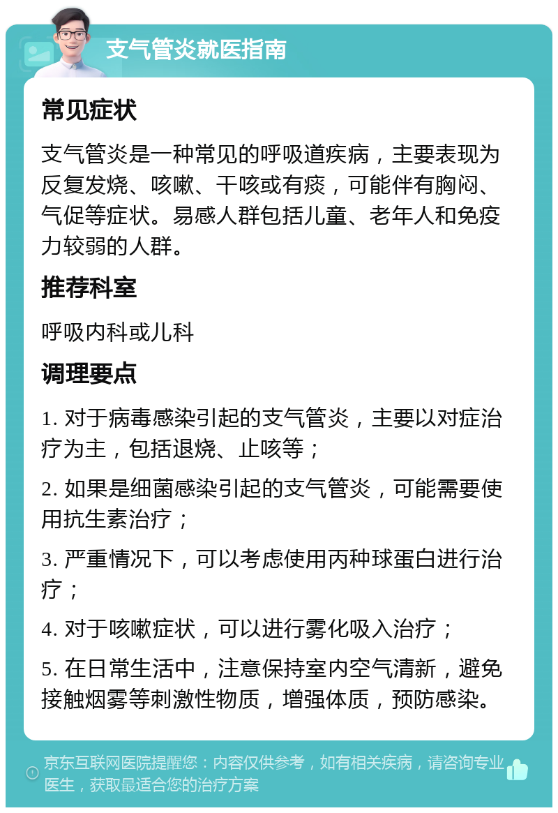 支气管炎就医指南 常见症状 支气管炎是一种常见的呼吸道疾病，主要表现为反复发烧、咳嗽、干咳或有痰，可能伴有胸闷、气促等症状。易感人群包括儿童、老年人和免疫力较弱的人群。 推荐科室 呼吸内科或儿科 调理要点 1. 对于病毒感染引起的支气管炎，主要以对症治疗为主，包括退烧、止咳等； 2. 如果是细菌感染引起的支气管炎，可能需要使用抗生素治疗； 3. 严重情况下，可以考虑使用丙种球蛋白进行治疗； 4. 对于咳嗽症状，可以进行雾化吸入治疗； 5. 在日常生活中，注意保持室内空气清新，避免接触烟雾等刺激性物质，增强体质，预防感染。