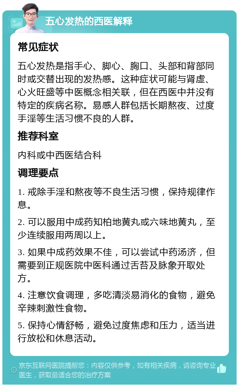 五心发热的西医解释 常见症状 五心发热是指手心、脚心、胸口、头部和背部同时或交替出现的发热感。这种症状可能与肾虚、心火旺盛等中医概念相关联，但在西医中并没有特定的疾病名称。易感人群包括长期熬夜、过度手淫等生活习惯不良的人群。 推荐科室 内科或中西医结合科 调理要点 1. 戒除手淫和熬夜等不良生活习惯，保持规律作息。 2. 可以服用中成药知柏地黄丸或六味地黄丸，至少连续服用两周以上。 3. 如果中成药效果不佳，可以尝试中药汤济，但需要到正规医院中医科通过舌苔及脉象开取处方。 4. 注意饮食调理，多吃清淡易消化的食物，避免辛辣刺激性食物。 5. 保持心情舒畅，避免过度焦虑和压力，适当进行放松和休息活动。