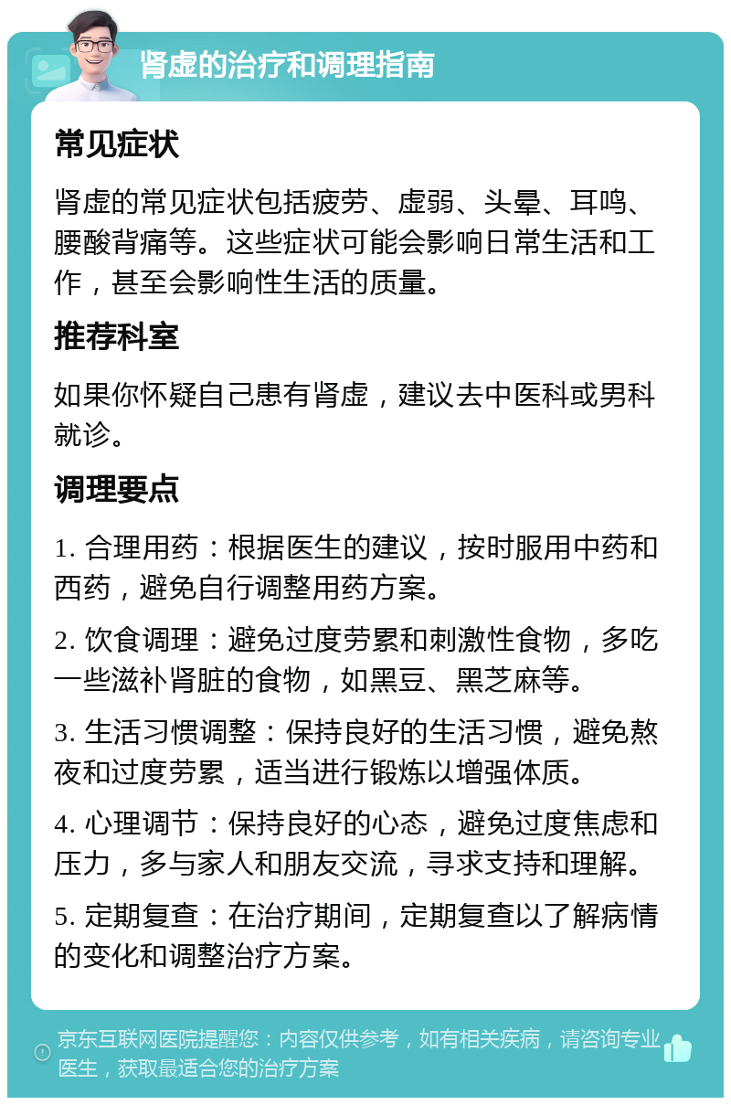 肾虚的治疗和调理指南 常见症状 肾虚的常见症状包括疲劳、虚弱、头晕、耳鸣、腰酸背痛等。这些症状可能会影响日常生活和工作，甚至会影响性生活的质量。 推荐科室 如果你怀疑自己患有肾虚，建议去中医科或男科就诊。 调理要点 1. 合理用药：根据医生的建议，按时服用中药和西药，避免自行调整用药方案。 2. 饮食调理：避免过度劳累和刺激性食物，多吃一些滋补肾脏的食物，如黑豆、黑芝麻等。 3. 生活习惯调整：保持良好的生活习惯，避免熬夜和过度劳累，适当进行锻炼以增强体质。 4. 心理调节：保持良好的心态，避免过度焦虑和压力，多与家人和朋友交流，寻求支持和理解。 5. 定期复查：在治疗期间，定期复查以了解病情的变化和调整治疗方案。