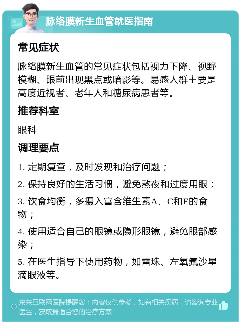 脉络膜新生血管就医指南 常见症状 脉络膜新生血管的常见症状包括视力下降、视野模糊、眼前出现黑点或暗影等。易感人群主要是高度近视者、老年人和糖尿病患者等。 推荐科室 眼科 调理要点 1. 定期复查，及时发现和治疗问题； 2. 保持良好的生活习惯，避免熬夜和过度用眼； 3. 饮食均衡，多摄入富含维生素A、C和E的食物； 4. 使用适合自己的眼镜或隐形眼镜，避免眼部感染； 5. 在医生指导下使用药物，如雷珠、左氧氟沙星滴眼液等。