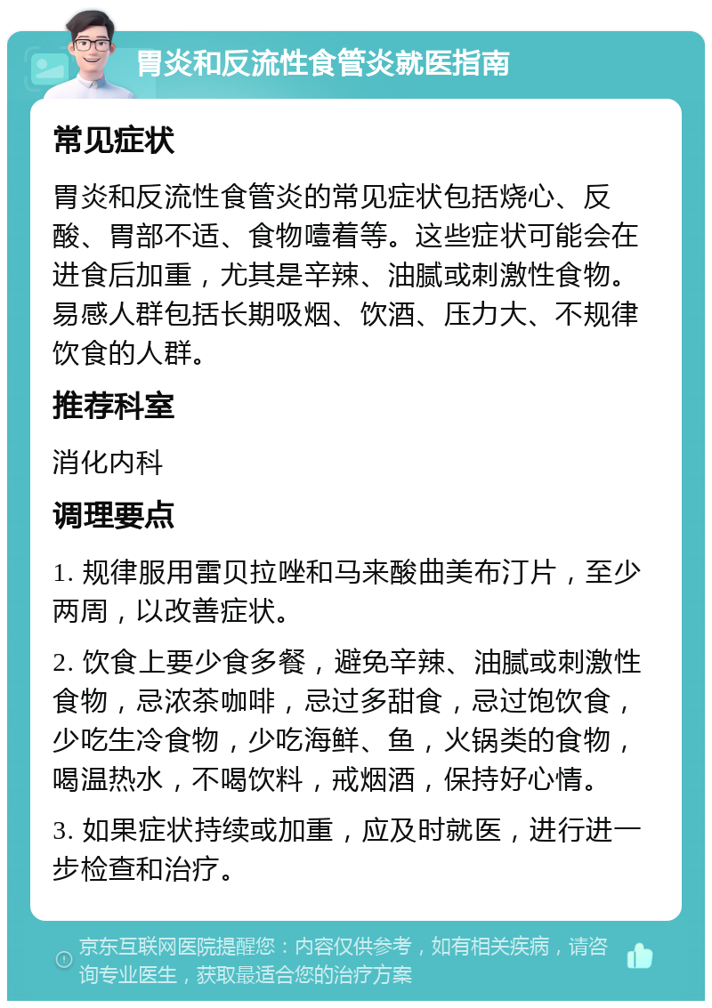 胃炎和反流性食管炎就医指南 常见症状 胃炎和反流性食管炎的常见症状包括烧心、反酸、胃部不适、食物噎着等。这些症状可能会在进食后加重，尤其是辛辣、油腻或刺激性食物。易感人群包括长期吸烟、饮酒、压力大、不规律饮食的人群。 推荐科室 消化内科 调理要点 1. 规律服用雷贝拉唑和马来酸曲美布汀片，至少两周，以改善症状。 2. 饮食上要少食多餐，避免辛辣、油腻或刺激性食物，忌浓茶咖啡，忌过多甜食，忌过饱饮食，少吃生冷食物，少吃海鲜、鱼，火锅类的食物，喝温热水，不喝饮料，戒烟酒，保持好心情。 3. 如果症状持续或加重，应及时就医，进行进一步检查和治疗。