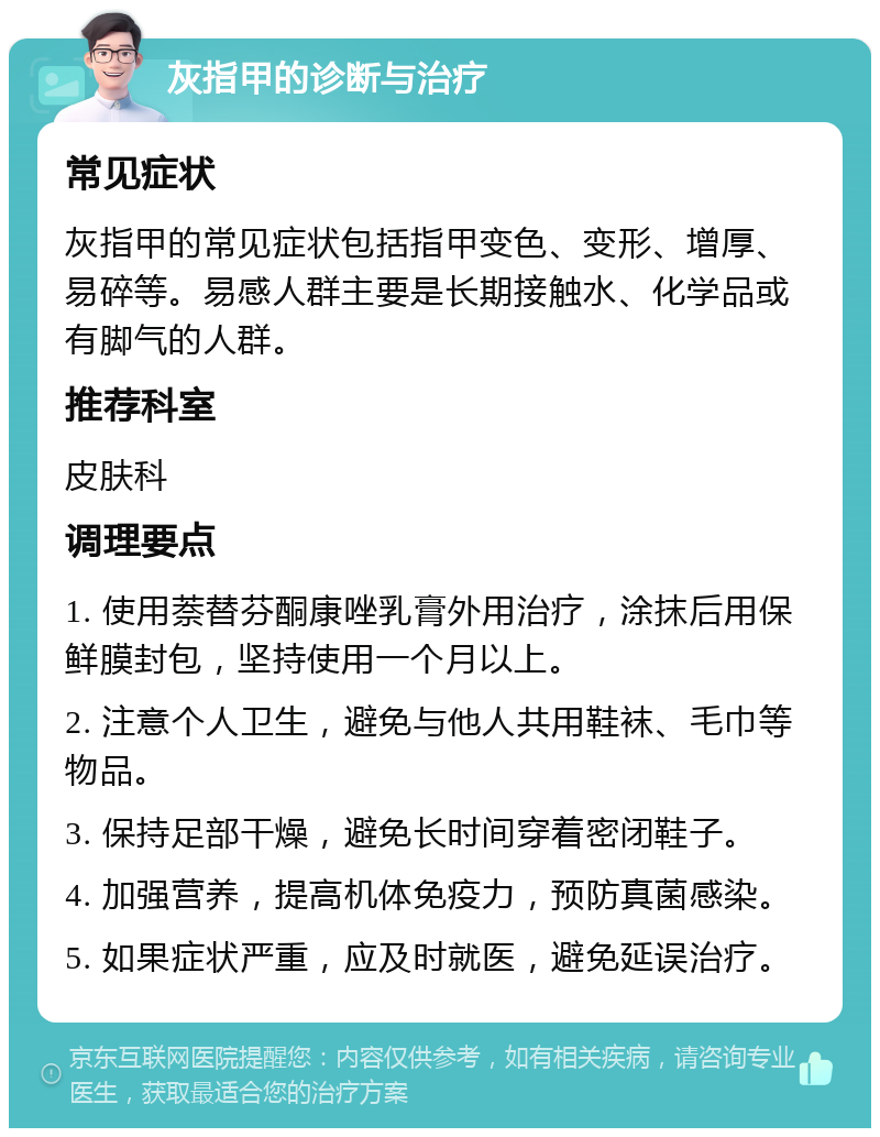 灰指甲的诊断与治疗 常见症状 灰指甲的常见症状包括指甲变色、变形、增厚、易碎等。易感人群主要是长期接触水、化学品或有脚气的人群。 推荐科室 皮肤科 调理要点 1. 使用萘替芬酮康唑乳膏外用治疗，涂抹后用保鲜膜封包，坚持使用一个月以上。 2. 注意个人卫生，避免与他人共用鞋袜、毛巾等物品。 3. 保持足部干燥，避免长时间穿着密闭鞋子。 4. 加强营养，提高机体免疫力，预防真菌感染。 5. 如果症状严重，应及时就医，避免延误治疗。