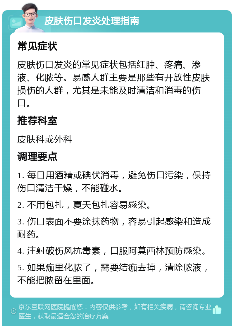 皮肤伤口发炎处理指南 常见症状 皮肤伤口发炎的常见症状包括红肿、疼痛、渗液、化脓等。易感人群主要是那些有开放性皮肤损伤的人群，尤其是未能及时清洁和消毒的伤口。 推荐科室 皮肤科或外科 调理要点 1. 每日用酒精或碘伏消毒，避免伤口污染，保持伤口清洁干燥，不能碰水。 2. 不用包扎，夏天包扎容易感染。 3. 伤口表面不要涂抹药物，容易引起感染和造成耐药。 4. 注射破伤风抗毒素，口服阿莫西林预防感染。 5. 如果痂里化脓了，需要结痂去掉，清除脓液，不能把脓留在里面。