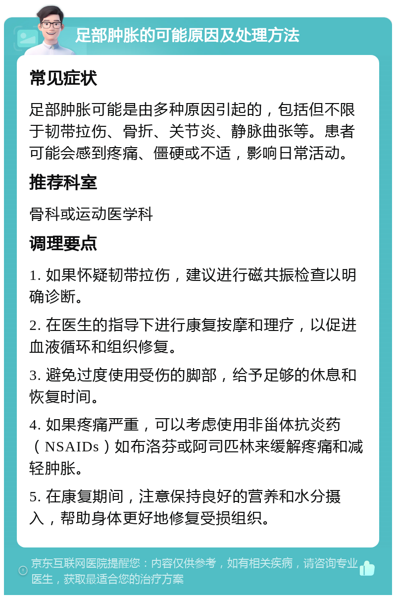 足部肿胀的可能原因及处理方法 常见症状 足部肿胀可能是由多种原因引起的，包括但不限于韧带拉伤、骨折、关节炎、静脉曲张等。患者可能会感到疼痛、僵硬或不适，影响日常活动。 推荐科室 骨科或运动医学科 调理要点 1. 如果怀疑韧带拉伤，建议进行磁共振检查以明确诊断。 2. 在医生的指导下进行康复按摩和理疗，以促进血液循环和组织修复。 3. 避免过度使用受伤的脚部，给予足够的休息和恢复时间。 4. 如果疼痛严重，可以考虑使用非甾体抗炎药（NSAIDs）如布洛芬或阿司匹林来缓解疼痛和减轻肿胀。 5. 在康复期间，注意保持良好的营养和水分摄入，帮助身体更好地修复受损组织。