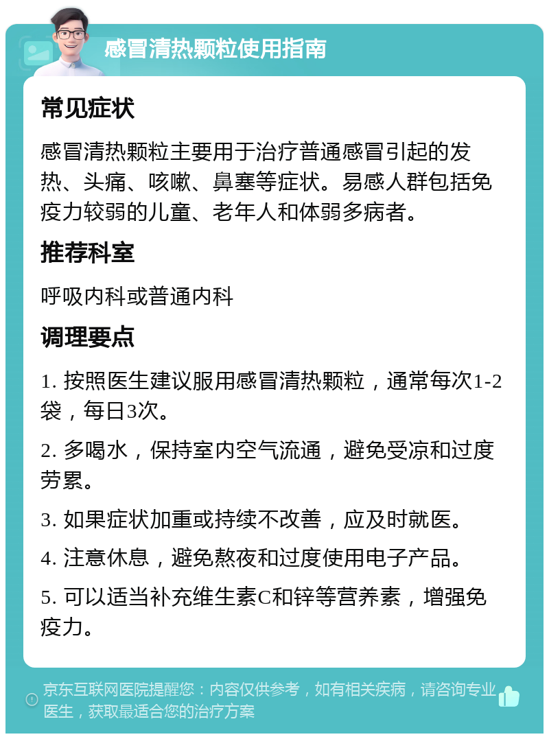 感冒清热颗粒使用指南 常见症状 感冒清热颗粒主要用于治疗普通感冒引起的发热、头痛、咳嗽、鼻塞等症状。易感人群包括免疫力较弱的儿童、老年人和体弱多病者。 推荐科室 呼吸内科或普通内科 调理要点 1. 按照医生建议服用感冒清热颗粒，通常每次1-2袋，每日3次。 2. 多喝水，保持室内空气流通，避免受凉和过度劳累。 3. 如果症状加重或持续不改善，应及时就医。 4. 注意休息，避免熬夜和过度使用电子产品。 5. 可以适当补充维生素C和锌等营养素，增强免疫力。