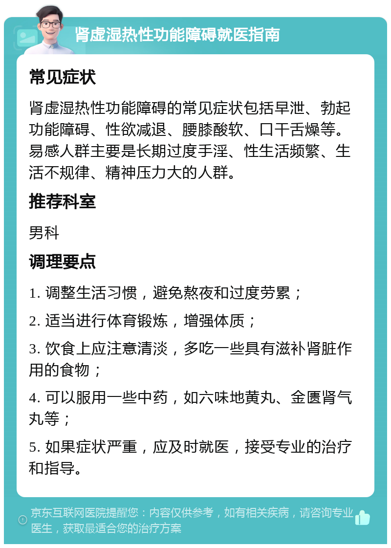 肾虚湿热性功能障碍就医指南 常见症状 肾虚湿热性功能障碍的常见症状包括早泄、勃起功能障碍、性欲减退、腰膝酸软、口干舌燥等。易感人群主要是长期过度手淫、性生活频繁、生活不规律、精神压力大的人群。 推荐科室 男科 调理要点 1. 调整生活习惯，避免熬夜和过度劳累； 2. 适当进行体育锻炼，增强体质； 3. 饮食上应注意清淡，多吃一些具有滋补肾脏作用的食物； 4. 可以服用一些中药，如六味地黄丸、金匮肾气丸等； 5. 如果症状严重，应及时就医，接受专业的治疗和指导。