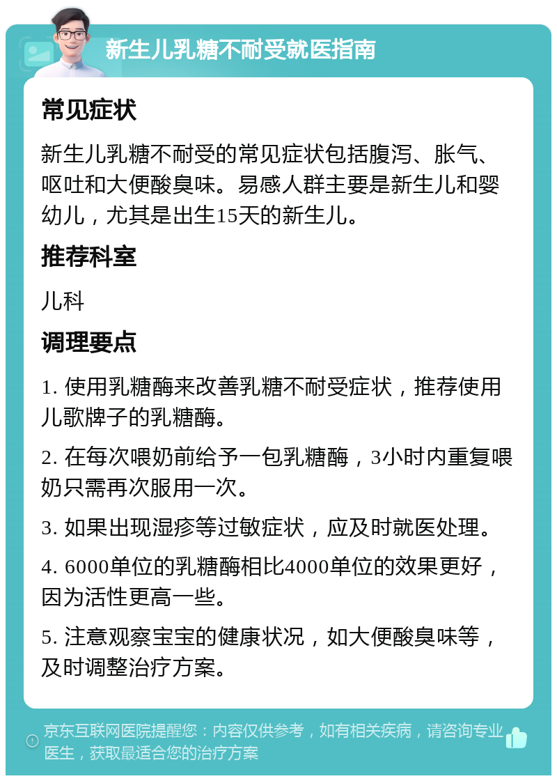 新生儿乳糖不耐受就医指南 常见症状 新生儿乳糖不耐受的常见症状包括腹泻、胀气、呕吐和大便酸臭味。易感人群主要是新生儿和婴幼儿，尤其是出生15天的新生儿。 推荐科室 儿科 调理要点 1. 使用乳糖酶来改善乳糖不耐受症状，推荐使用儿歌牌子的乳糖酶。 2. 在每次喂奶前给予一包乳糖酶，3小时内重复喂奶只需再次服用一次。 3. 如果出现湿疹等过敏症状，应及时就医处理。 4. 6000单位的乳糖酶相比4000单位的效果更好，因为活性更高一些。 5. 注意观察宝宝的健康状况，如大便酸臭味等，及时调整治疗方案。