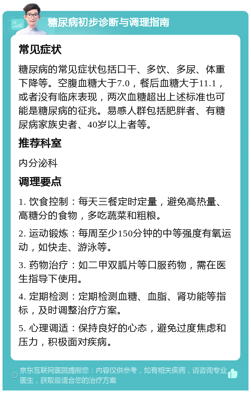 糖尿病初步诊断与调理指南 常见症状 糖尿病的常见症状包括口干、多饮、多尿、体重下降等。空腹血糖大于7.0，餐后血糖大于11.1，或者没有临床表现，两次血糖超出上述标准也可能是糖尿病的征兆。易感人群包括肥胖者、有糖尿病家族史者、40岁以上者等。 推荐科室 内分泌科 调理要点 1. 饮食控制：每天三餐定时定量，避免高热量、高糖分的食物，多吃蔬菜和粗粮。 2. 运动锻炼：每周至少150分钟的中等强度有氧运动，如快走、游泳等。 3. 药物治疗：如二甲双胍片等口服药物，需在医生指导下使用。 4. 定期检测：定期检测血糖、血脂、肾功能等指标，及时调整治疗方案。 5. 心理调适：保持良好的心态，避免过度焦虑和压力，积极面对疾病。