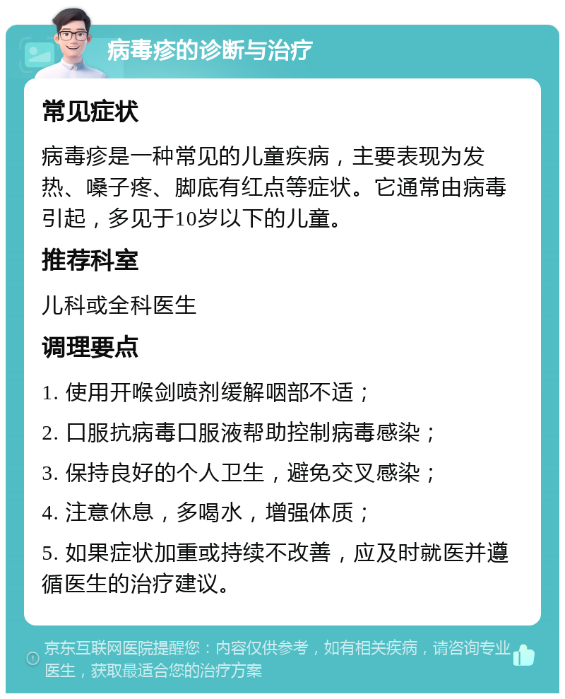 病毒疹的诊断与治疗 常见症状 病毒疹是一种常见的儿童疾病，主要表现为发热、嗓子疼、脚底有红点等症状。它通常由病毒引起，多见于10岁以下的儿童。 推荐科室 儿科或全科医生 调理要点 1. 使用开喉剑喷剂缓解咽部不适； 2. 口服抗病毒口服液帮助控制病毒感染； 3. 保持良好的个人卫生，避免交叉感染； 4. 注意休息，多喝水，增强体质； 5. 如果症状加重或持续不改善，应及时就医并遵循医生的治疗建议。