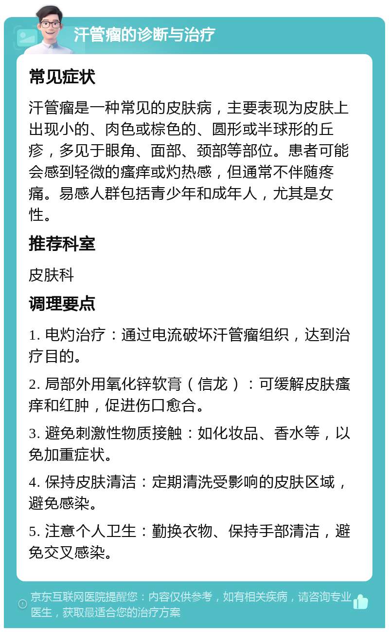 汗管瘤的诊断与治疗 常见症状 汗管瘤是一种常见的皮肤病，主要表现为皮肤上出现小的、肉色或棕色的、圆形或半球形的丘疹，多见于眼角、面部、颈部等部位。患者可能会感到轻微的瘙痒或灼热感，但通常不伴随疼痛。易感人群包括青少年和成年人，尤其是女性。 推荐科室 皮肤科 调理要点 1. 电灼治疗：通过电流破坏汗管瘤组织，达到治疗目的。 2. 局部外用氧化锌软膏（信龙）：可缓解皮肤瘙痒和红肿，促进伤口愈合。 3. 避免刺激性物质接触：如化妆品、香水等，以免加重症状。 4. 保持皮肤清洁：定期清洗受影响的皮肤区域，避免感染。 5. 注意个人卫生：勤换衣物、保持手部清洁，避免交叉感染。