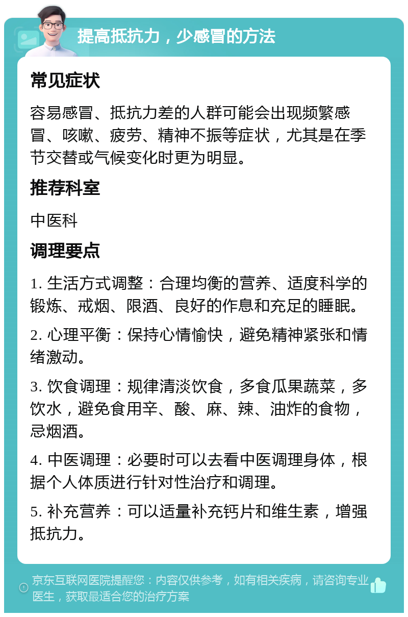 提高抵抗力，少感冒的方法 常见症状 容易感冒、抵抗力差的人群可能会出现频繁感冒、咳嗽、疲劳、精神不振等症状，尤其是在季节交替或气候变化时更为明显。 推荐科室 中医科 调理要点 1. 生活方式调整：合理均衡的营养、适度科学的锻炼、戒烟、限酒、良好的作息和充足的睡眠。 2. 心理平衡：保持心情愉快，避免精神紧张和情绪激动。 3. 饮食调理：规律清淡饮食，多食瓜果蔬菜，多饮水，避免食用辛、酸、麻、辣、油炸的食物，忌烟酒。 4. 中医调理：必要时可以去看中医调理身体，根据个人体质进行针对性治疗和调理。 5. 补充营养：可以适量补充钙片和维生素，增强抵抗力。