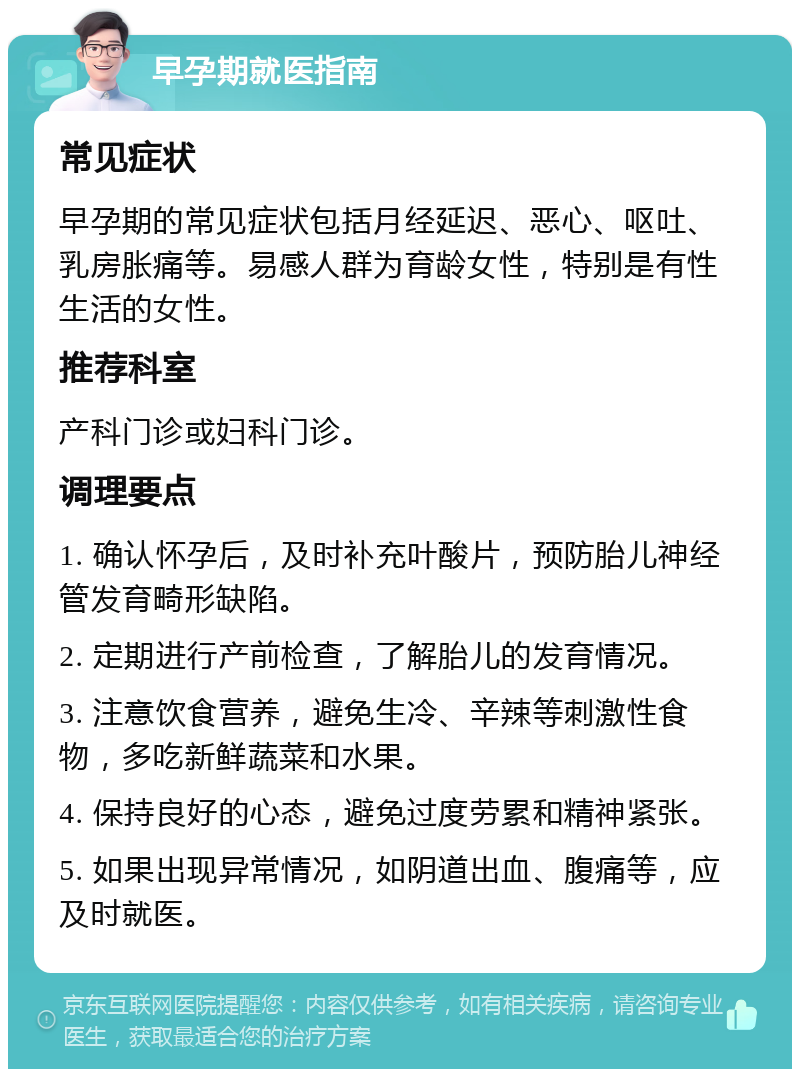 早孕期就医指南 常见症状 早孕期的常见症状包括月经延迟、恶心、呕吐、乳房胀痛等。易感人群为育龄女性，特别是有性生活的女性。 推荐科室 产科门诊或妇科门诊。 调理要点 1. 确认怀孕后，及时补充叶酸片，预防胎儿神经管发育畸形缺陷。 2. 定期进行产前检查，了解胎儿的发育情况。 3. 注意饮食营养，避免生冷、辛辣等刺激性食物，多吃新鲜蔬菜和水果。 4. 保持良好的心态，避免过度劳累和精神紧张。 5. 如果出现异常情况，如阴道出血、腹痛等，应及时就医。