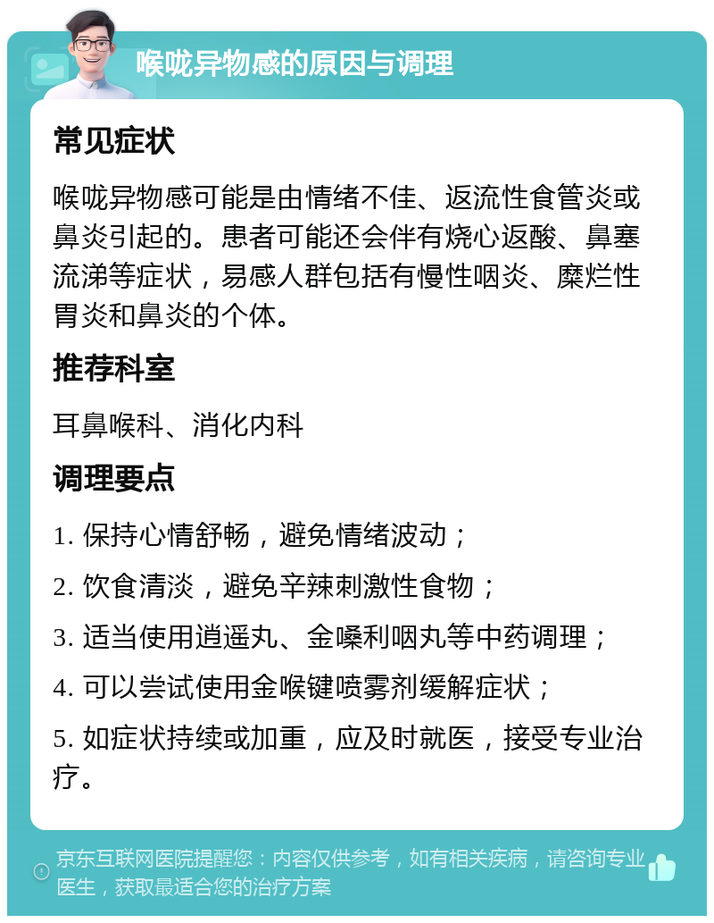 喉咙异物感的原因与调理 常见症状 喉咙异物感可能是由情绪不佳、返流性食管炎或鼻炎引起的。患者可能还会伴有烧心返酸、鼻塞流涕等症状，易感人群包括有慢性咽炎、糜烂性胃炎和鼻炎的个体。 推荐科室 耳鼻喉科、消化内科 调理要点 1. 保持心情舒畅，避免情绪波动； 2. 饮食清淡，避免辛辣刺激性食物； 3. 适当使用逍遥丸、金嗓利咽丸等中药调理； 4. 可以尝试使用金喉键喷雾剂缓解症状； 5. 如症状持续或加重，应及时就医，接受专业治疗。