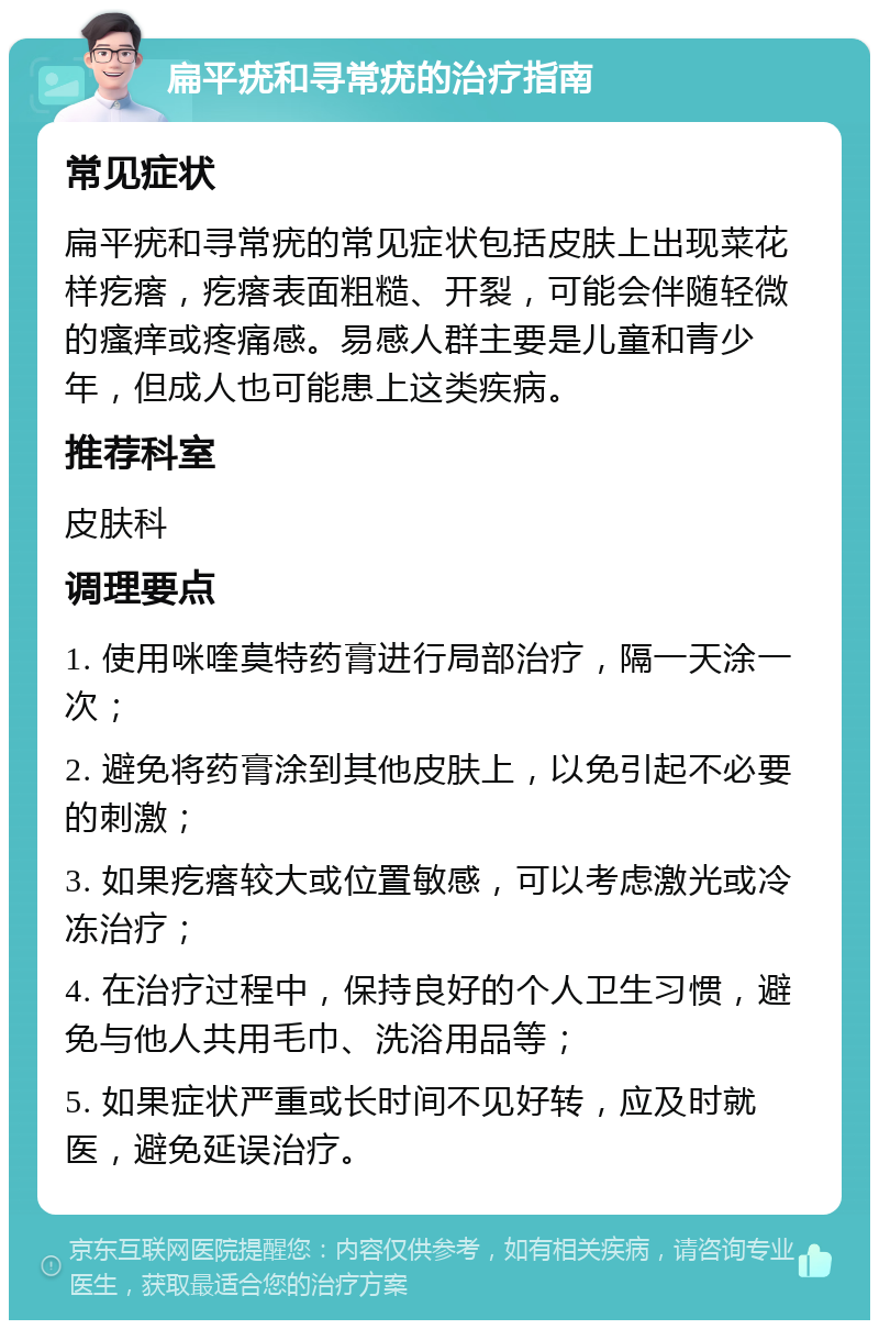 扁平疣和寻常疣的治疗指南 常见症状 扁平疣和寻常疣的常见症状包括皮肤上出现菜花样疙瘩，疙瘩表面粗糙、开裂，可能会伴随轻微的瘙痒或疼痛感。易感人群主要是儿童和青少年，但成人也可能患上这类疾病。 推荐科室 皮肤科 调理要点 1. 使用咪喹莫特药膏进行局部治疗，隔一天涂一次； 2. 避免将药膏涂到其他皮肤上，以免引起不必要的刺激； 3. 如果疙瘩较大或位置敏感，可以考虑激光或冷冻治疗； 4. 在治疗过程中，保持良好的个人卫生习惯，避免与他人共用毛巾、洗浴用品等； 5. 如果症状严重或长时间不见好转，应及时就医，避免延误治疗。