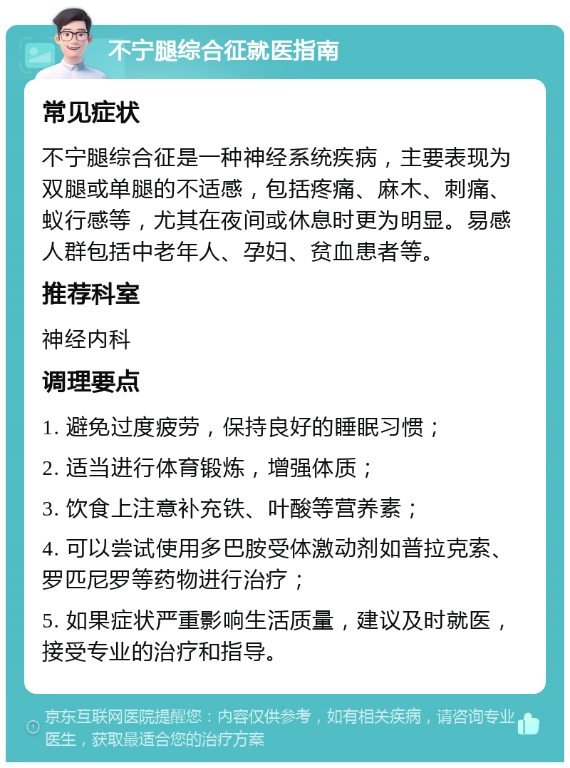 不宁腿综合征就医指南 常见症状 不宁腿综合征是一种神经系统疾病，主要表现为双腿或单腿的不适感，包括疼痛、麻木、刺痛、蚁行感等，尤其在夜间或休息时更为明显。易感人群包括中老年人、孕妇、贫血患者等。 推荐科室 神经内科 调理要点 1. 避免过度疲劳，保持良好的睡眠习惯； 2. 适当进行体育锻炼，增强体质； 3. 饮食上注意补充铁、叶酸等营养素； 4. 可以尝试使用多巴胺受体激动剂如普拉克索、罗匹尼罗等药物进行治疗； 5. 如果症状严重影响生活质量，建议及时就医，接受专业的治疗和指导。