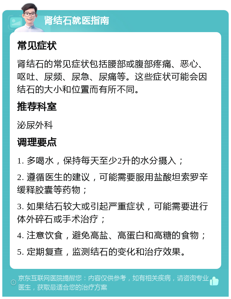 肾结石就医指南 常见症状 肾结石的常见症状包括腰部或腹部疼痛、恶心、呕吐、尿频、尿急、尿痛等。这些症状可能会因结石的大小和位置而有所不同。 推荐科室 泌尿外科 调理要点 1. 多喝水，保持每天至少2升的水分摄入； 2. 遵循医生的建议，可能需要服用盐酸坦索罗辛缓释胶囊等药物； 3. 如果结石较大或引起严重症状，可能需要进行体外碎石或手术治疗； 4. 注意饮食，避免高盐、高蛋白和高糖的食物； 5. 定期复查，监测结石的变化和治疗效果。