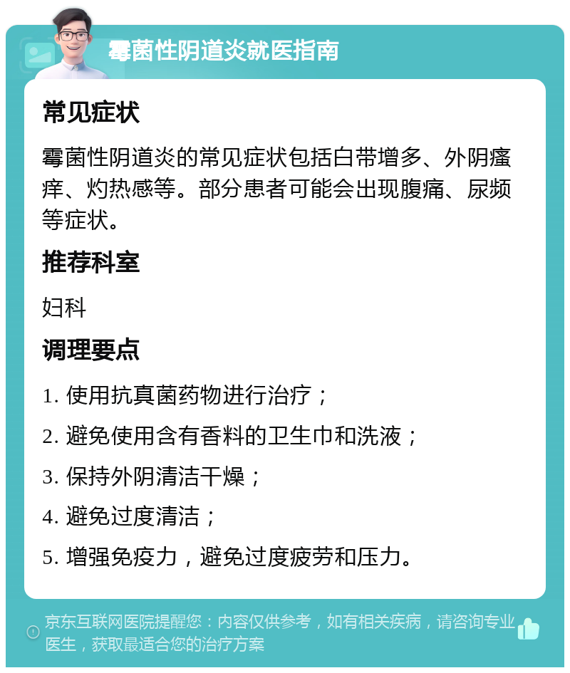 霉菌性阴道炎就医指南 常见症状 霉菌性阴道炎的常见症状包括白带增多、外阴瘙痒、灼热感等。部分患者可能会出现腹痛、尿频等症状。 推荐科室 妇科 调理要点 1. 使用抗真菌药物进行治疗； 2. 避免使用含有香料的卫生巾和洗液； 3. 保持外阴清洁干燥； 4. 避免过度清洁； 5. 增强免疫力，避免过度疲劳和压力。