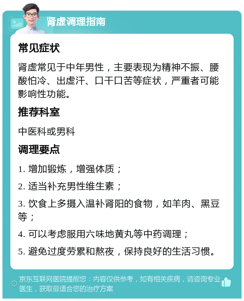 肾虚调理指南 常见症状 肾虚常见于中年男性，主要表现为精神不振、腰酸怕冷、出虚汗、口干口苦等症状，严重者可能影响性功能。 推荐科室 中医科或男科 调理要点 1. 增加锻炼，增强体质； 2. 适当补充男性维生素； 3. 饮食上多摄入温补肾阳的食物，如羊肉、黑豆等； 4. 可以考虑服用六味地黄丸等中药调理； 5. 避免过度劳累和熬夜，保持良好的生活习惯。