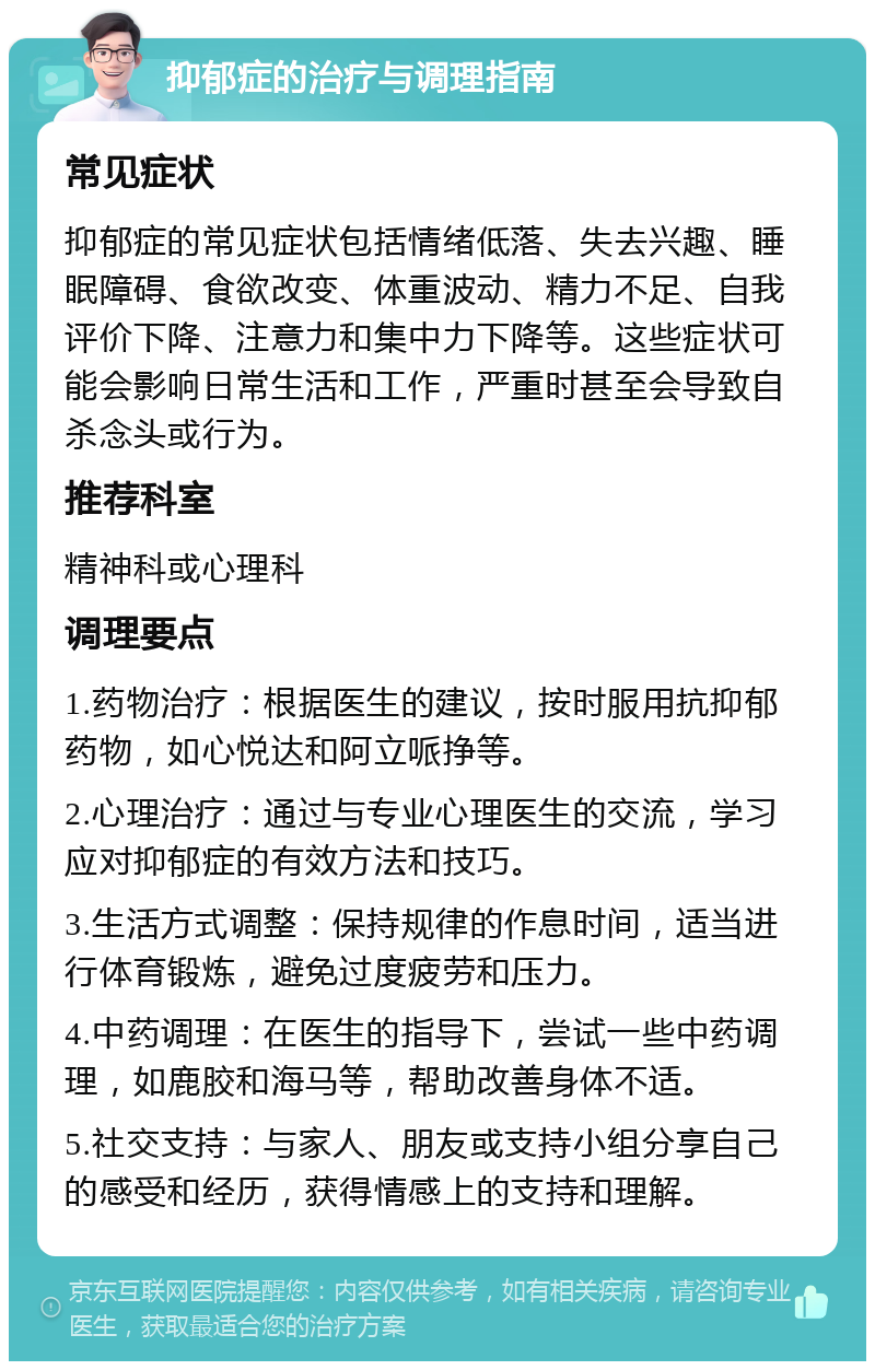 抑郁症的治疗与调理指南 常见症状 抑郁症的常见症状包括情绪低落、失去兴趣、睡眠障碍、食欲改变、体重波动、精力不足、自我评价下降、注意力和集中力下降等。这些症状可能会影响日常生活和工作，严重时甚至会导致自杀念头或行为。 推荐科室 精神科或心理科 调理要点 1.药物治疗：根据医生的建议，按时服用抗抑郁药物，如心悦达和阿立哌挣等。 2.心理治疗：通过与专业心理医生的交流，学习应对抑郁症的有效方法和技巧。 3.生活方式调整：保持规律的作息时间，适当进行体育锻炼，避免过度疲劳和压力。 4.中药调理：在医生的指导下，尝试一些中药调理，如鹿胶和海马等，帮助改善身体不适。 5.社交支持：与家人、朋友或支持小组分享自己的感受和经历，获得情感上的支持和理解。