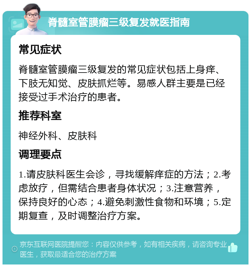 脊髓室管膜瘤三级复发就医指南 常见症状 脊髓室管膜瘤三级复发的常见症状包括上身痒、下肢无知觉、皮肤抓烂等。易感人群主要是已经接受过手术治疗的患者。 推荐科室 神经外科、皮肤科 调理要点 1.请皮肤科医生会诊，寻找缓解痒症的方法；2.考虑放疗，但需结合患者身体状况；3.注意营养，保持良好的心态；4.避免刺激性食物和环境；5.定期复查，及时调整治疗方案。