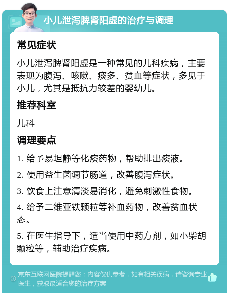 小儿泄泻脾肾阳虚的治疗与调理 常见症状 小儿泄泻脾肾阳虚是一种常见的儿科疾病，主要表现为腹泻、咳嗽、痰多、贫血等症状，多见于小儿，尤其是抵抗力较差的婴幼儿。 推荐科室 儿科 调理要点 1. 给予易坦静等化痰药物，帮助排出痰液。 2. 使用益生菌调节肠道，改善腹泻症状。 3. 饮食上注意清淡易消化，避免刺激性食物。 4. 给予二维亚铁颗粒等补血药物，改善贫血状态。 5. 在医生指导下，适当使用中药方剂，如小柴胡颗粒等，辅助治疗疾病。