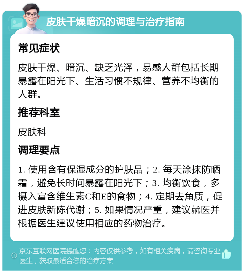 皮肤干燥暗沉的调理与治疗指南 常见症状 皮肤干燥、暗沉、缺乏光泽，易感人群包括长期暴露在阳光下、生活习惯不规律、营养不均衡的人群。 推荐科室 皮肤科 调理要点 1. 使用含有保湿成分的护肤品；2. 每天涂抹防晒霜，避免长时间暴露在阳光下；3. 均衡饮食，多摄入富含维生素C和E的食物；4. 定期去角质，促进皮肤新陈代谢；5. 如果情况严重，建议就医并根据医生建议使用相应的药物治疗。