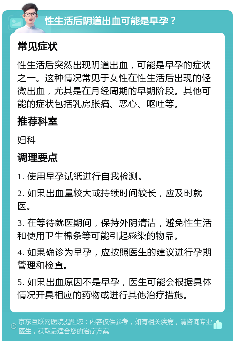 性生活后阴道出血可能是早孕？ 常见症状 性生活后突然出现阴道出血，可能是早孕的症状之一。这种情况常见于女性在性生活后出现的轻微出血，尤其是在月经周期的早期阶段。其他可能的症状包括乳房胀痛、恶心、呕吐等。 推荐科室 妇科 调理要点 1. 使用早孕试纸进行自我检测。 2. 如果出血量较大或持续时间较长，应及时就医。 3. 在等待就医期间，保持外阴清洁，避免性生活和使用卫生棉条等可能引起感染的物品。 4. 如果确诊为早孕，应按照医生的建议进行孕期管理和检查。 5. 如果出血原因不是早孕，医生可能会根据具体情况开具相应的药物或进行其他治疗措施。